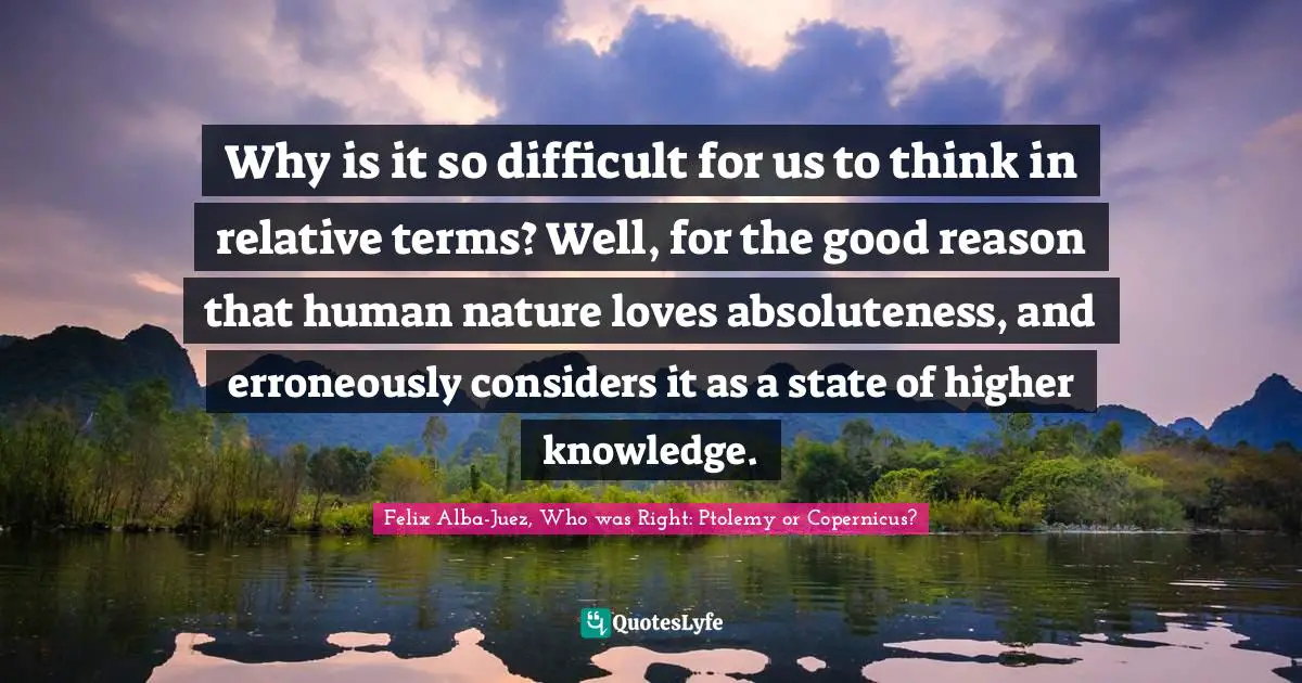 Why is it so difficult for us to think in relative terms? Well, for the good reason that human nature loves absoluteness, and erroneously considers it as a state of higher knowledge.