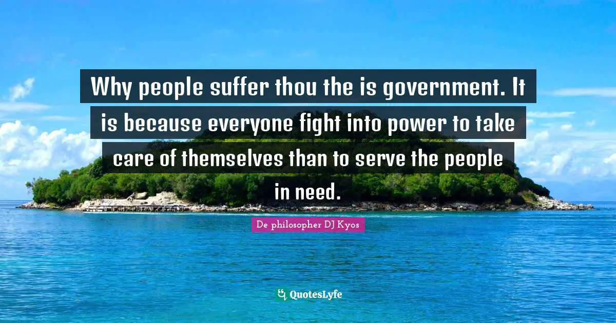 Why people suffer thou the is government. It is because everyone fight into power to take care of themselves than to serve the people in need.