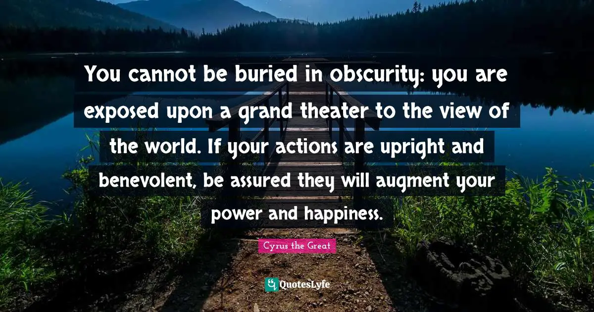 Philosophy Quotes: "You cannot be buried in obscurity: you are exposed upon a grand theater to the view of the world. If your actions are upright and benevolent, be assured they will augment your power and happiness."