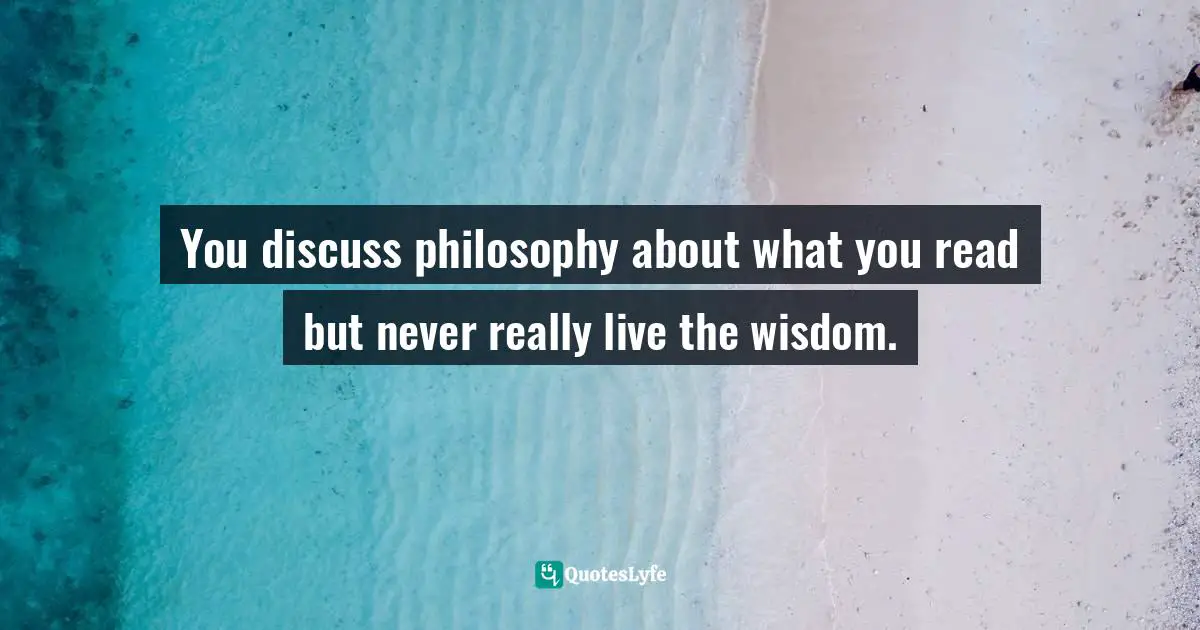 You discuss philosophy about what you read but never really live the wisdom.