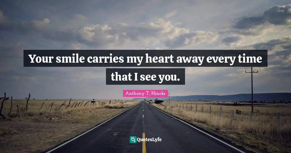 Your smile carries my heart away every time that I see you.