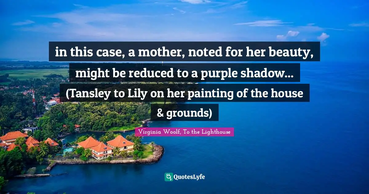 Virginia Woolf, To the Lighthouse Quotes: in this case, a mother, noted for her beauty, might be reduced to a purple shadow... (Tansley to Lily on her painting of the house & grounds)