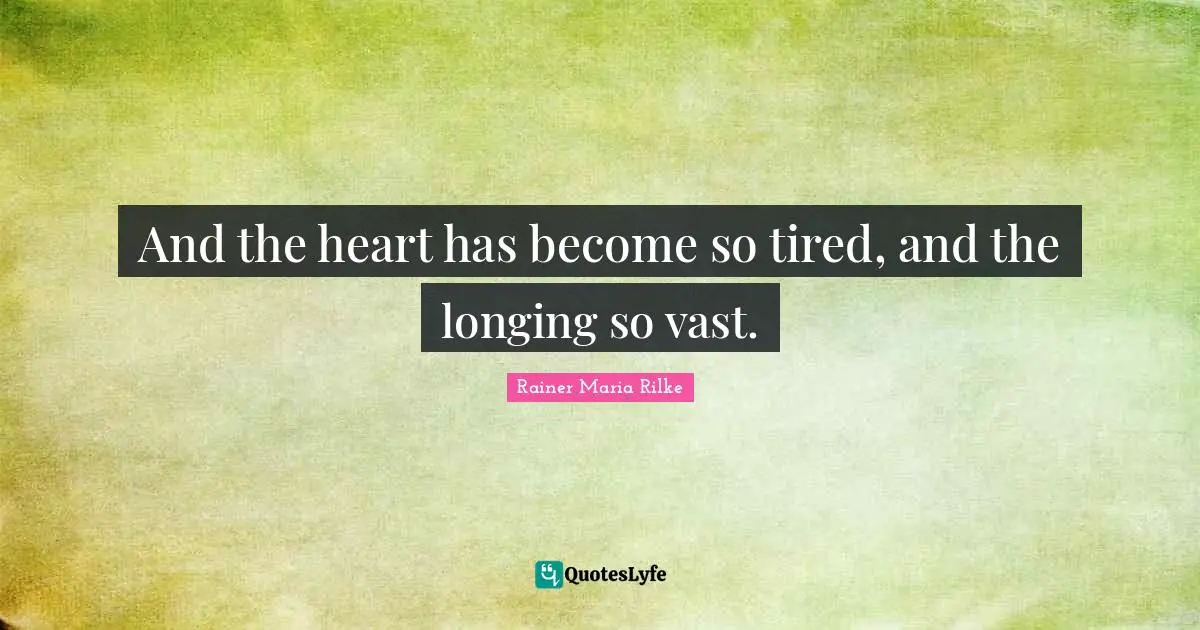 And the heart has become so tired, and the longing so vast.