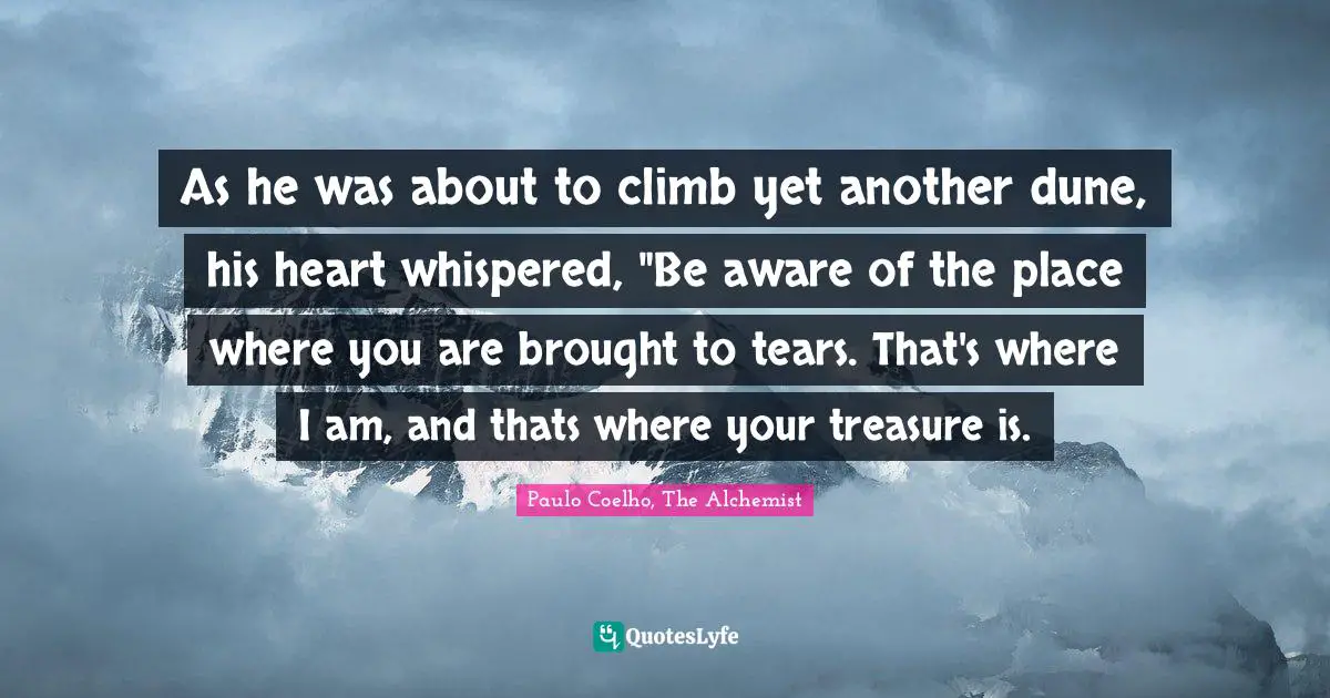 Paulo Coelho, The Alchemist Quotes: "As he was about to climb yet another dune, his heart whispered, "Be aware of the place where you are brought to tears. That's where I am, and thats where your treasure is."