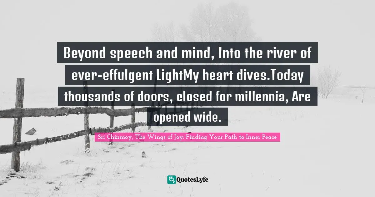 Beyond speech and mind, Into the river of ever-effulgent LightMy heart dives.Today thousands of doors, closed for millennia, Are opened wide.