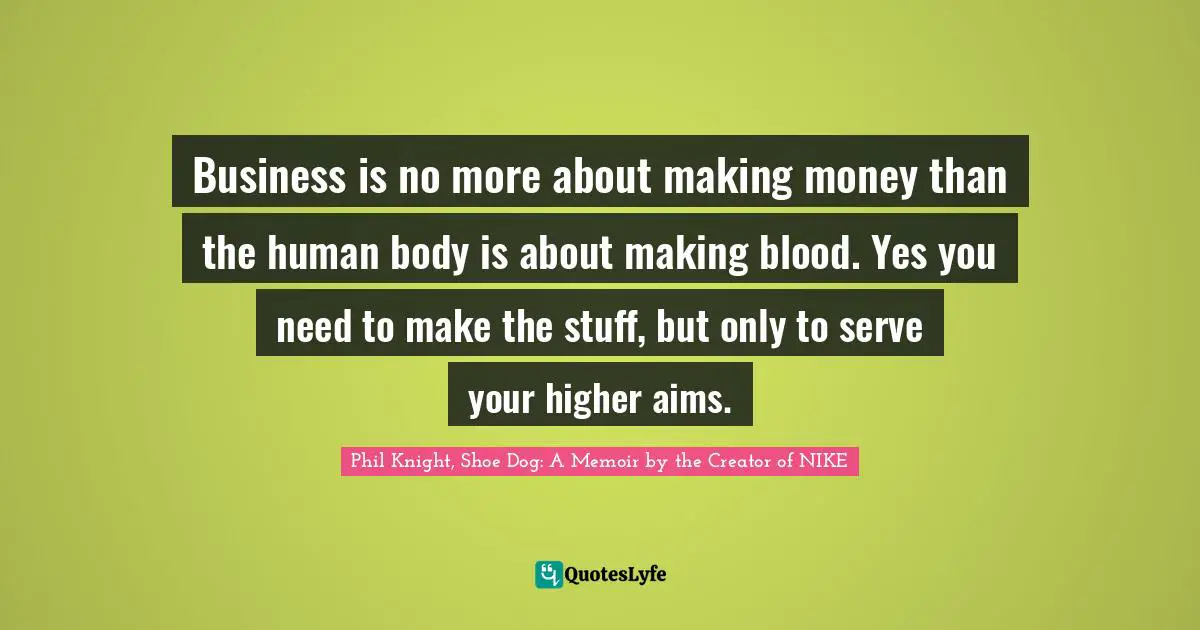Phil Knight, Shoe Dog: A Memoir By The Creator Of NIKE Quotes: "Business is no more about making money than the human body is about making blood. Yes you need to make the stuff, but only to serve your higher aims."