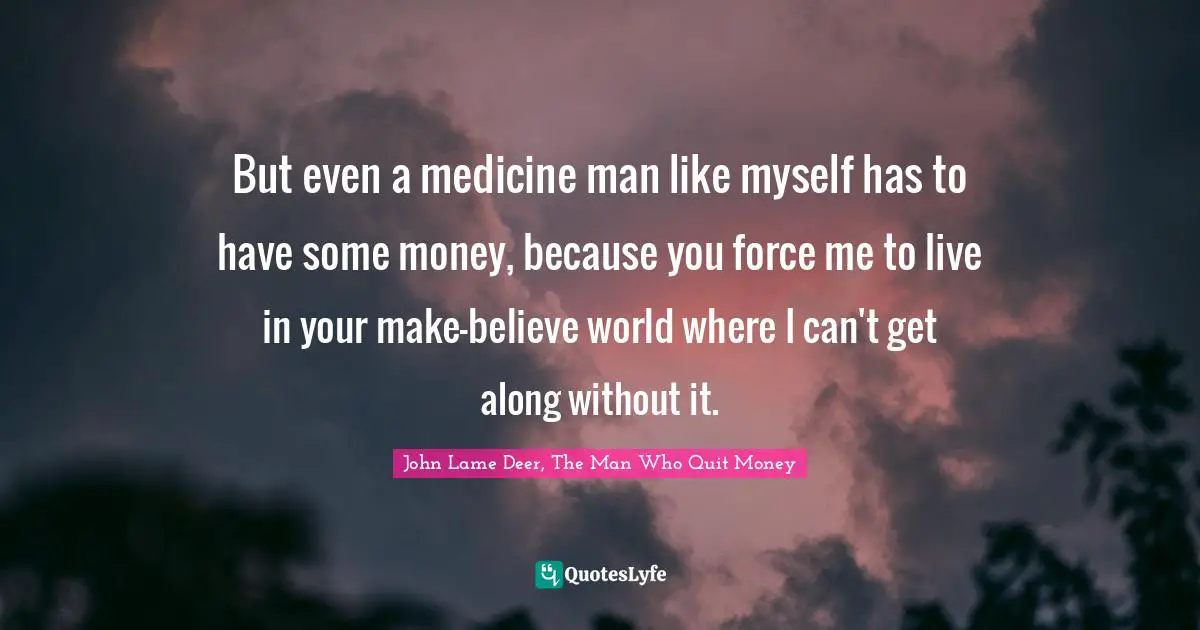 But even a medicine man like myself has to have some money, because you force me to live in your make-believe world where I can't get along without it.