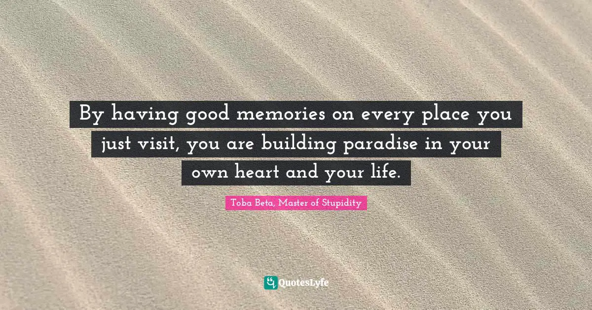 By having good memories on every place you just visit, you are building paradise in your own heart and your life.