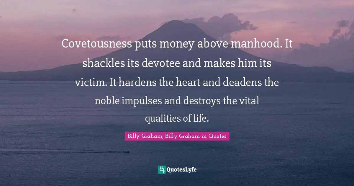 Covetousness puts money above manhood. It shackles its devotee and makes him its victim. It hardens the heart and deadens the noble impulses and destroys the vital qualities of life.