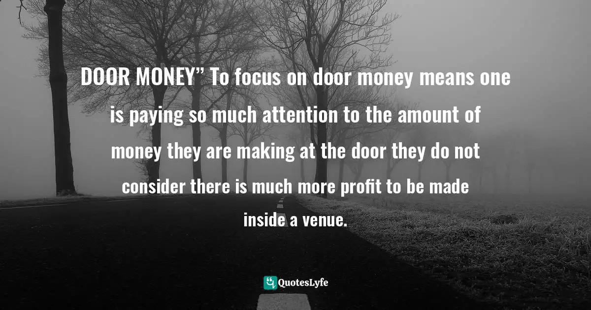 DOOR MONEY” To focus on door money means one is paying so much attention to the amount of money they are making at the door they do not consider there is much more profit to be made inside a venue.