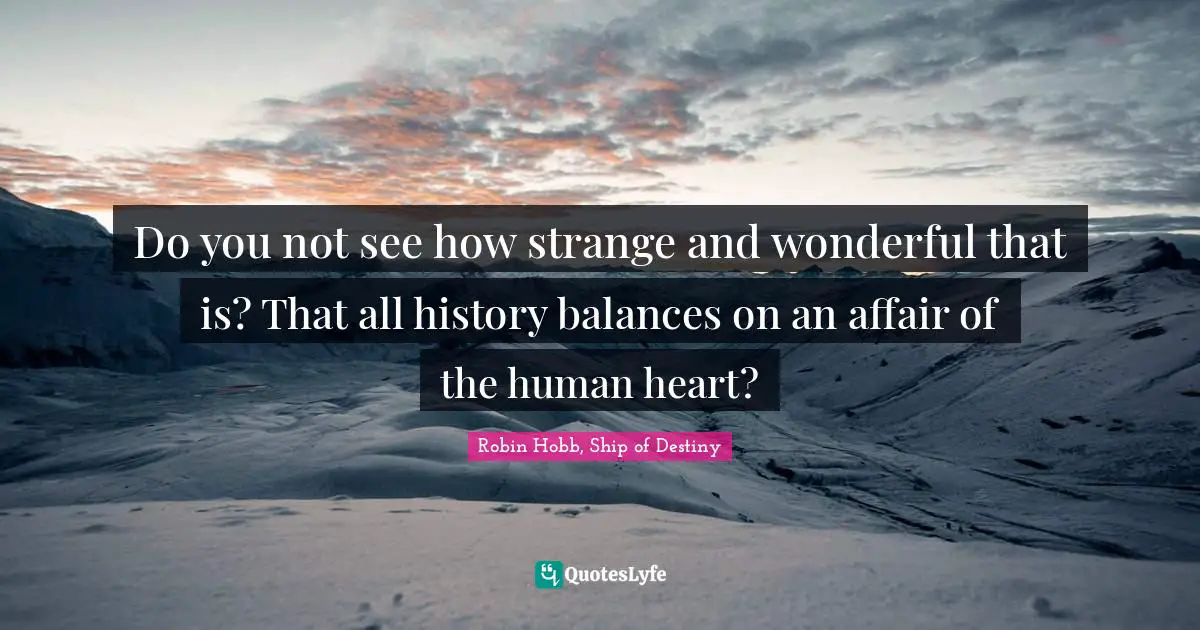 Do you not see how strange and wonderful that is? That all history balances on an affair of the human heart?