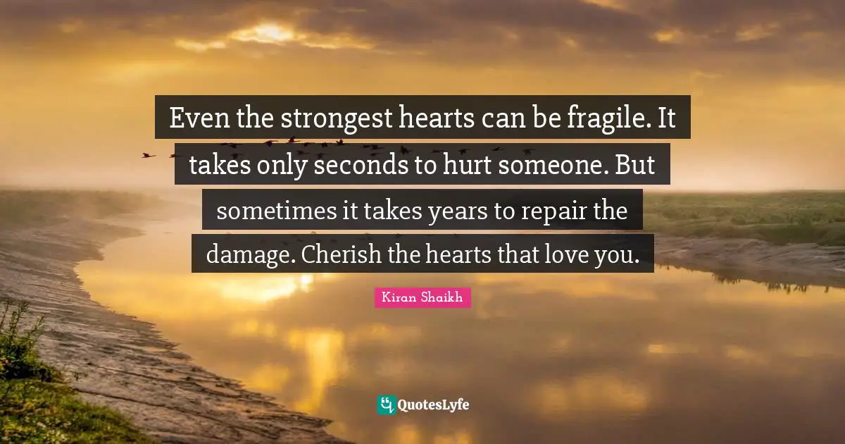 Even the strongest hearts can be fragile. It takes only seconds to hurt someone. But sometimes it takes years to repair the damage. Cherish the hearts that love you.