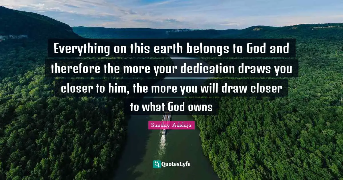 Everything on this earth belongs to God and therefore the more your dedication draws you closer to him, the more you will draw closer to what God owns