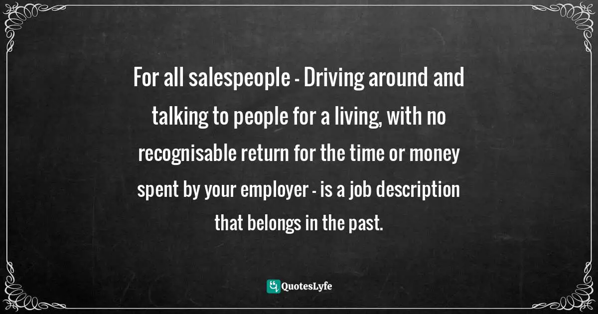 For all salespeople - Driving around and talking to people for a living, with no recognisable return for the time or money spent by your employer - is a job description that belongs in the past.