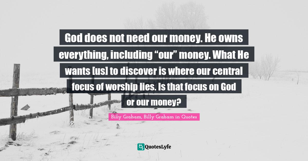 God does not need our money. He owns everything, including “our” money. What He wants [us] to discover is where our central focus of worship lies. Is that focus on God or our money?
