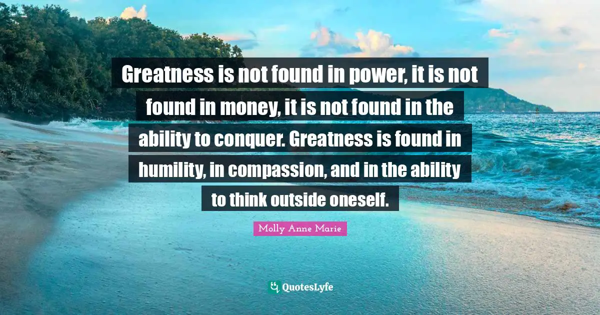 Greatness is not found in power, it is not found in money, it is not found in the ability to conquer. Greatness is found in humility, in compassion, and in the ability to think outside oneself.