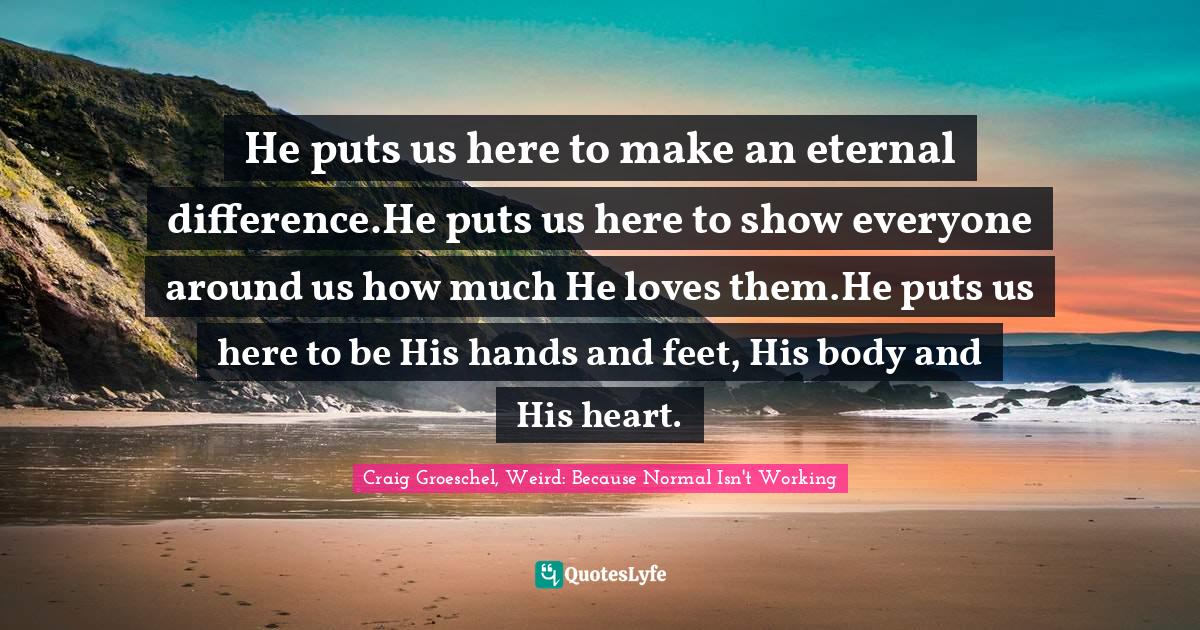 He puts us here to make an eternal difference.He puts us here to show everyone around us how much He loves them.He puts us here to be His hands and feet, His body and His heart.