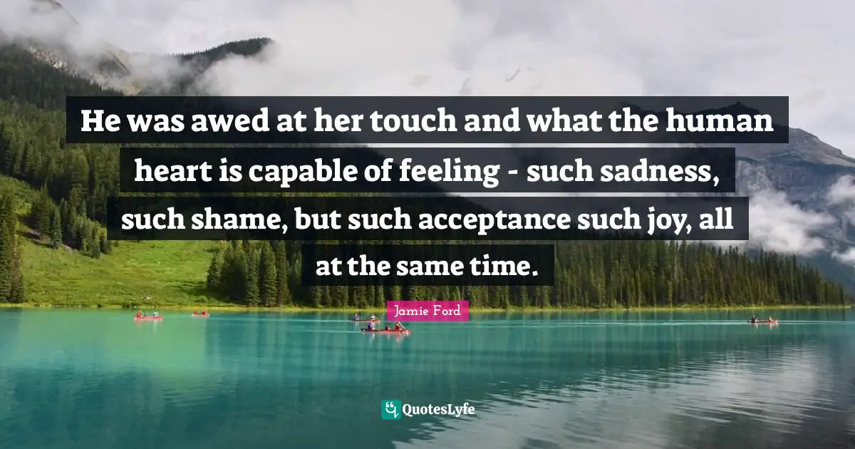 He was awed at her touch and what the human heart is capable of feeling - such sadness, such shame, but such acceptance such joy, all at the same time.