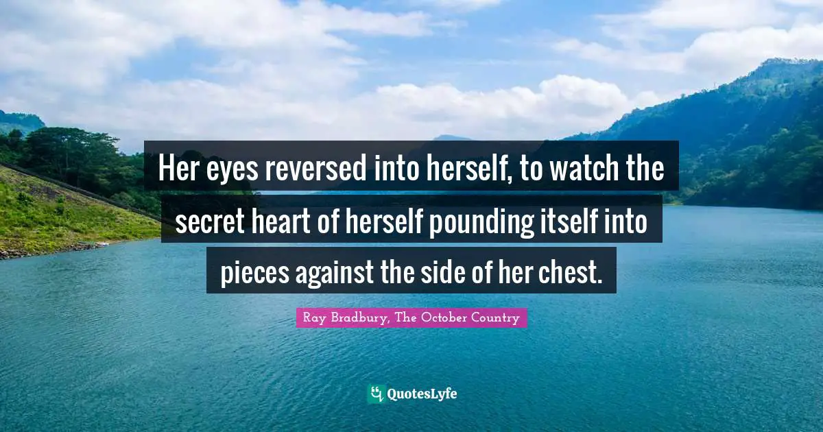 Her eyes reversed into herself, to watch the secret heart of herself pounding itself into pieces against the side of her chest.