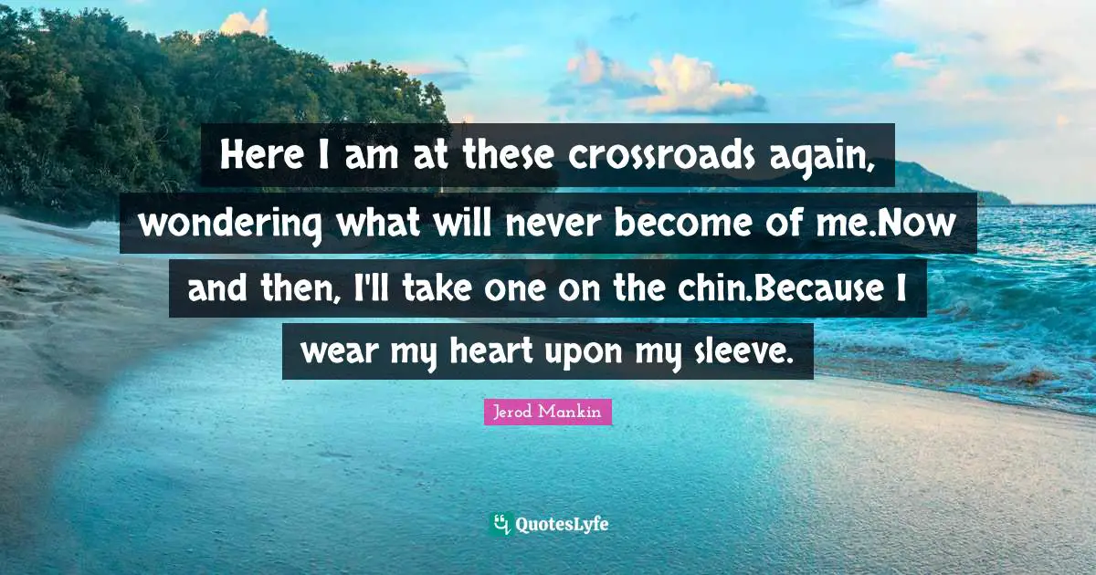 Here I am at these crossroads again, wondering what will never become of me.Now and then, I'll take one on the chin.Because I wear my heart upon my sleeve.