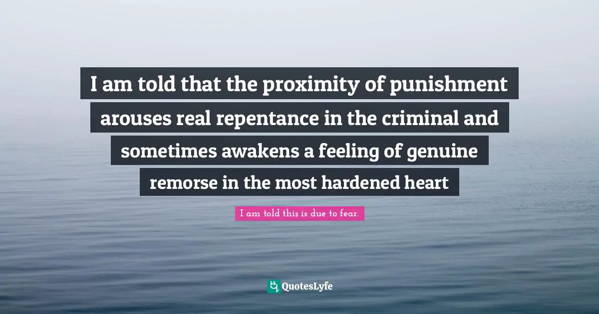 I am told that the proximity of punishment arouses real repentance in the criminal and sometimes awakens a feeling of genuine remorse in the most hardened heart