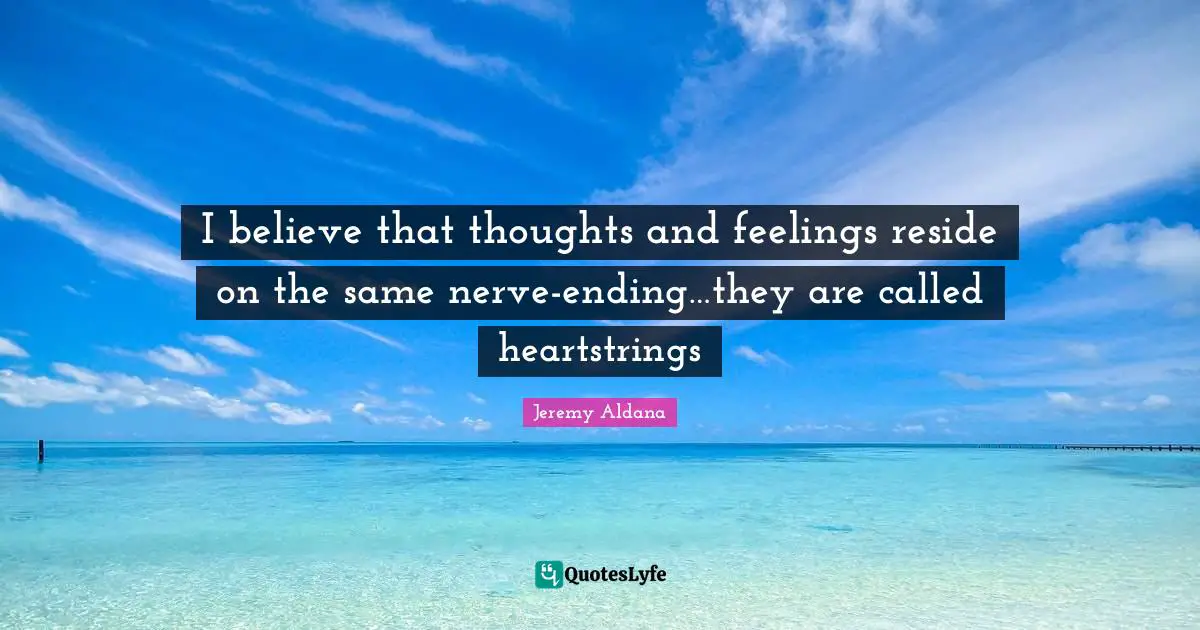 I believe that thoughts and feelings reside on the same nerve-ending…they are called heartstrings