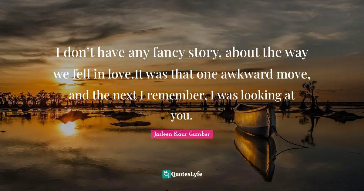 Jasleen Kaur Gumber Quotes: "I don’t have any fancy story, about the way we fell in love.It was that one awkward move, and the next I remember, I was looking at you."