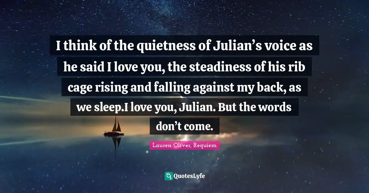 I think of the quietness of Julian’s voice as he said I love you, the steadiness of his rib cage rising and falling against my back, as we sleep.I love you, Julian. But the words don’t come.