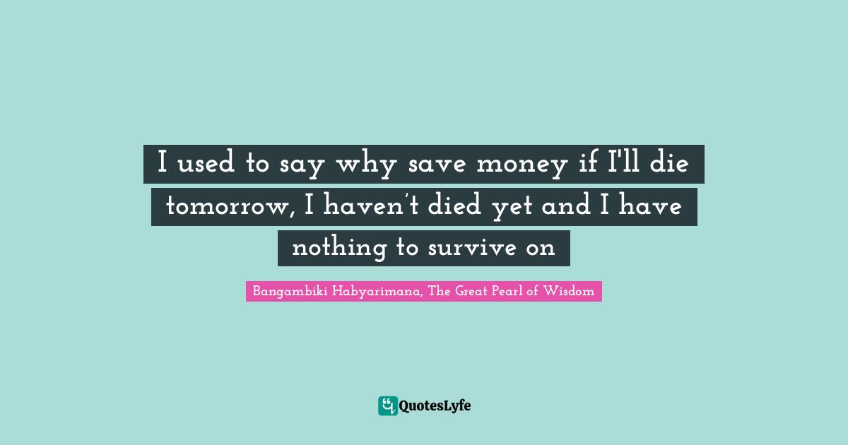 I used to say why save money if I'll die tomorrow, I haven’t died yet and I have nothing to survive on