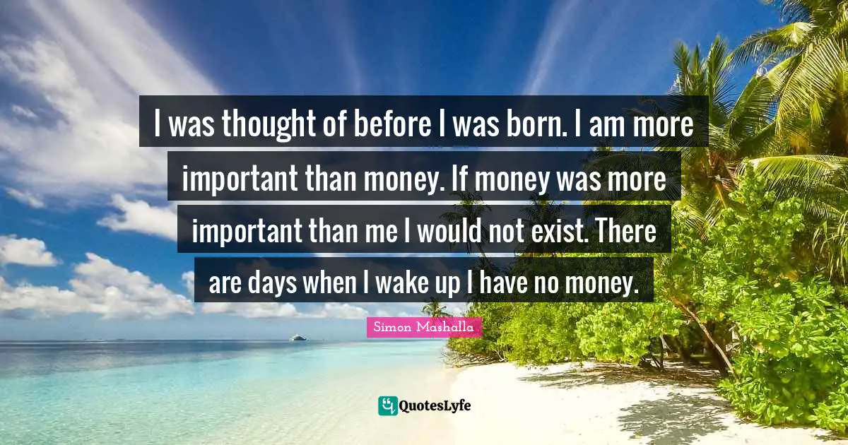 Simon Mashalla Quotes: "I was thought of before I was born. I am more important than money. If money was more important than me I would not exist. There are days when I wake up I have no money."