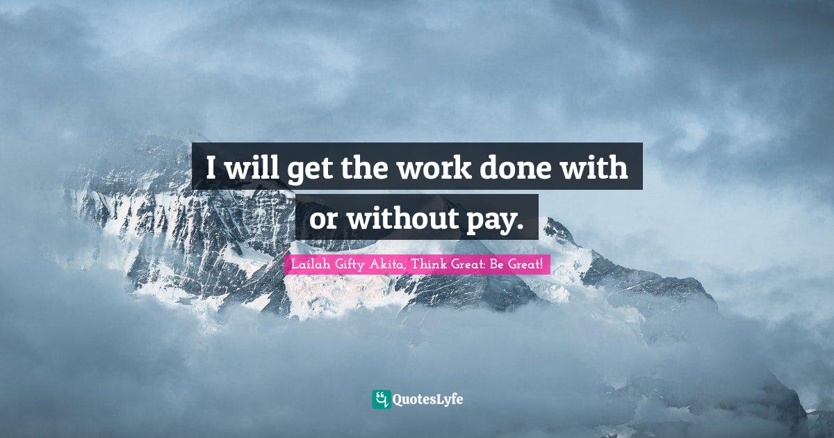 I will get the work done with or without pay.