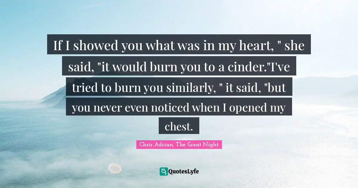 If I showed you what was in my heart, " she said, "it would burn you to a cinder."I've tried to burn you similarly, " it said, "but you never even noticed when I opened my chest.