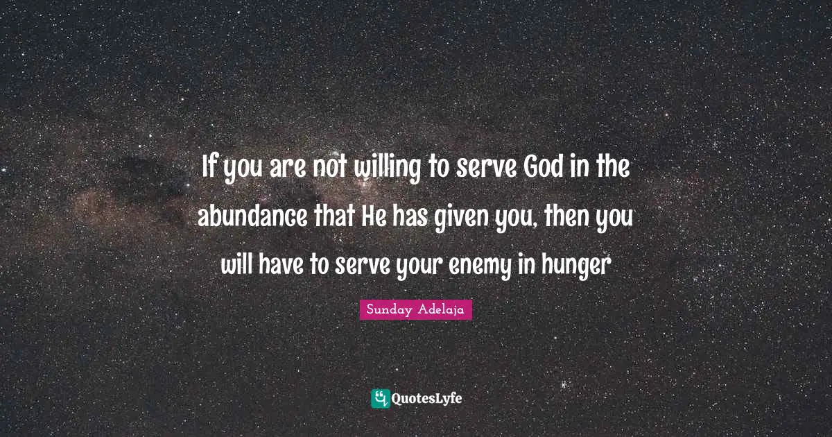 If you are not willing to serve God in the abundance that He has given you, then you will have to serve your enemy in hunger