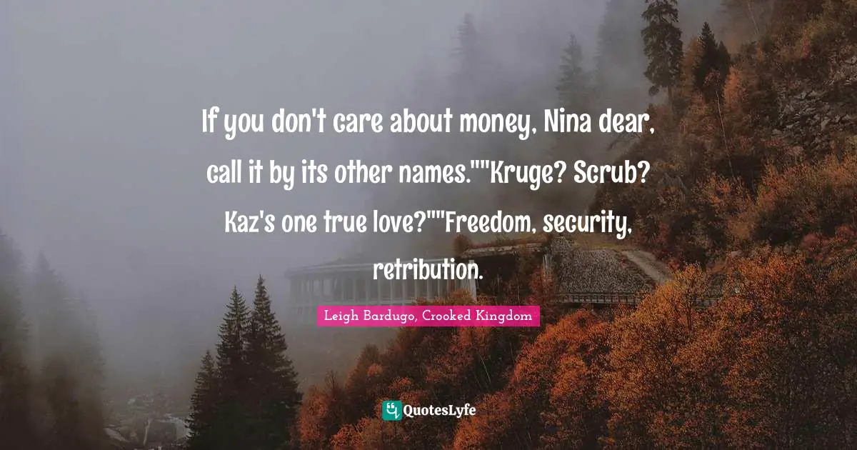 If you don't care about money, Nina dear, call it by its other names.""Kruge? Scrub? Kaz's one true love?""Freedom, security, retribution.