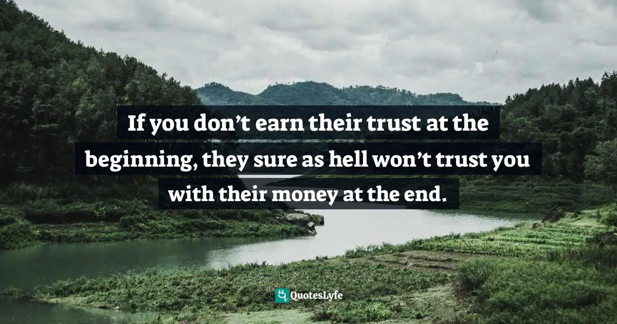 If you don’t earn their trust at the beginning, they sure as hell won’t trust you with their money at the end.