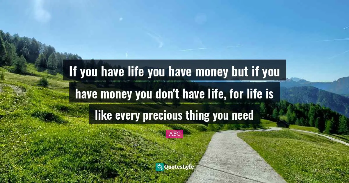 ABC Quotes: "If you have life you have money but if you have money you don't have life, for life is like every precious thing you need"
