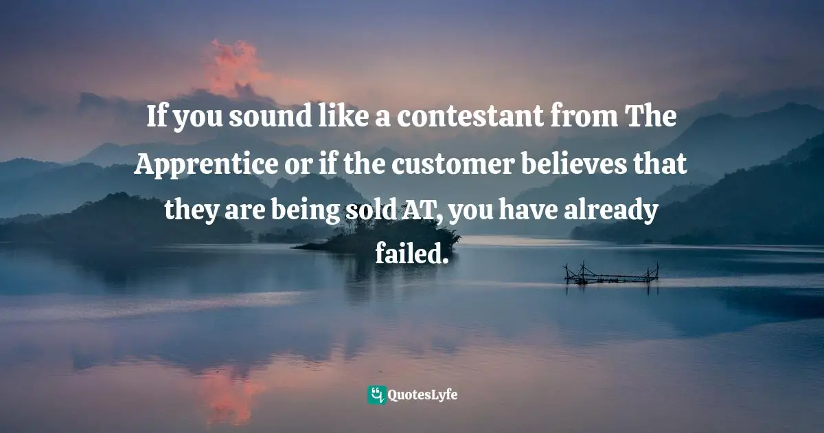 If you sound like a contestant from The Apprentice or if the customer believes that they are being sold AT, you have already failed.
