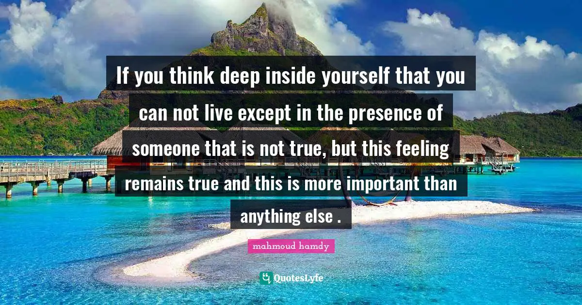 If you think deep inside yourself that you can not live except in the presence of someone that is not true, but this feeling remains true and this is more important than anything else .