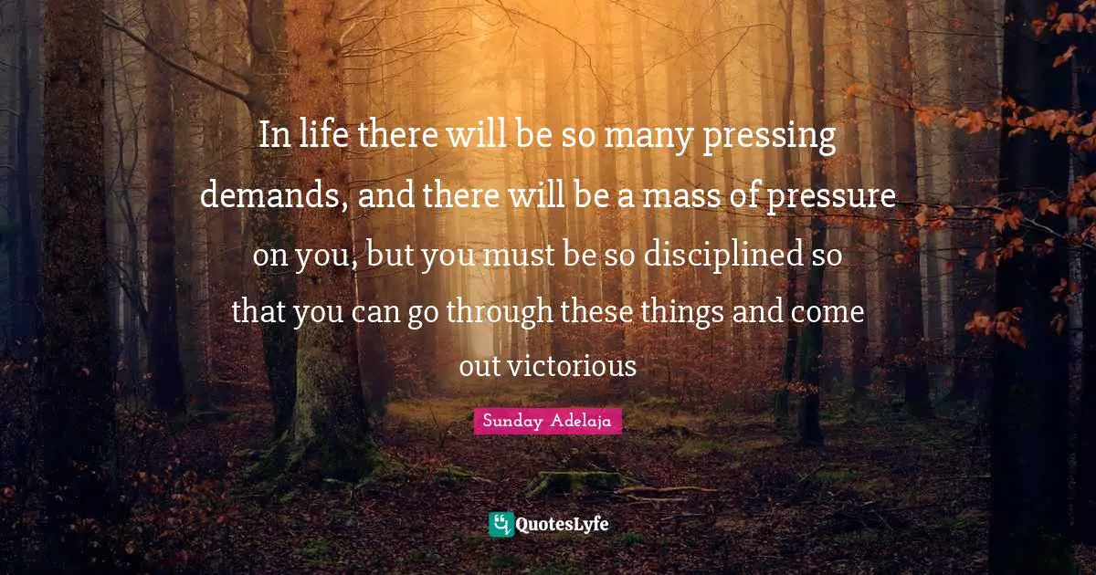 In life there will be so many pressing demands, and there will be a mass of pressure on you, but you must be so disciplined so that you can go through these things and come out victorious