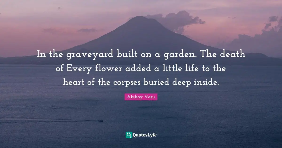 In the graveyard built on a garden. The death of Every flower added a little life to the heart of the corpses buried deep inside.