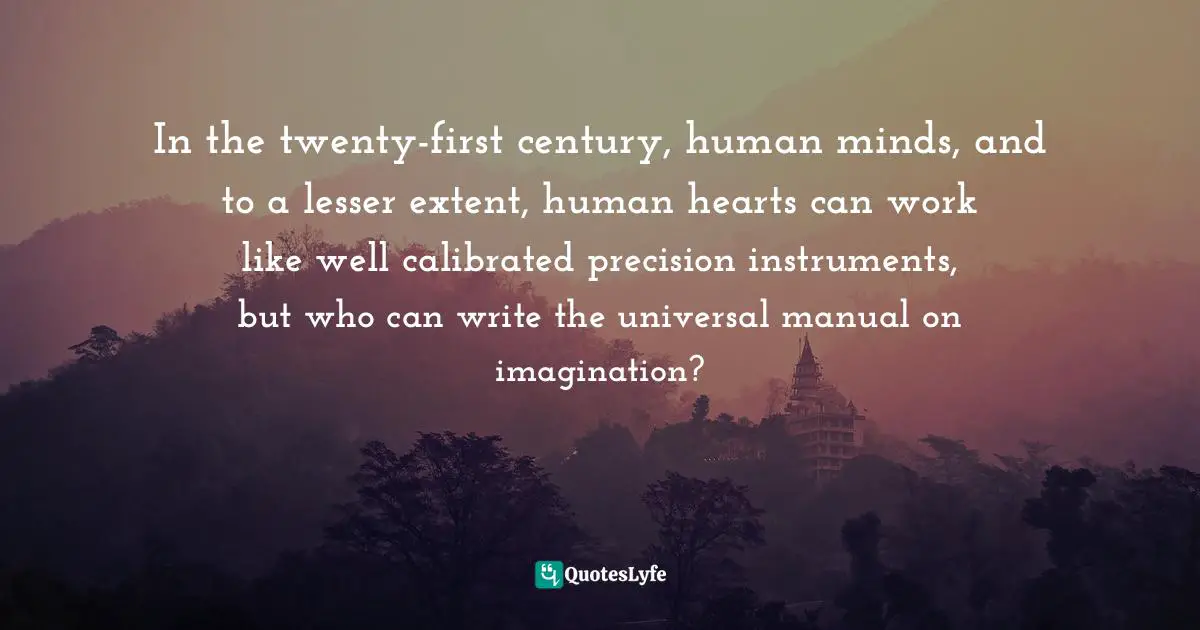 In the twenty-first century, human minds, and to a lesser extent, human hearts can work like well calibrated precision instruments, but who can write the universal manual on imagination?