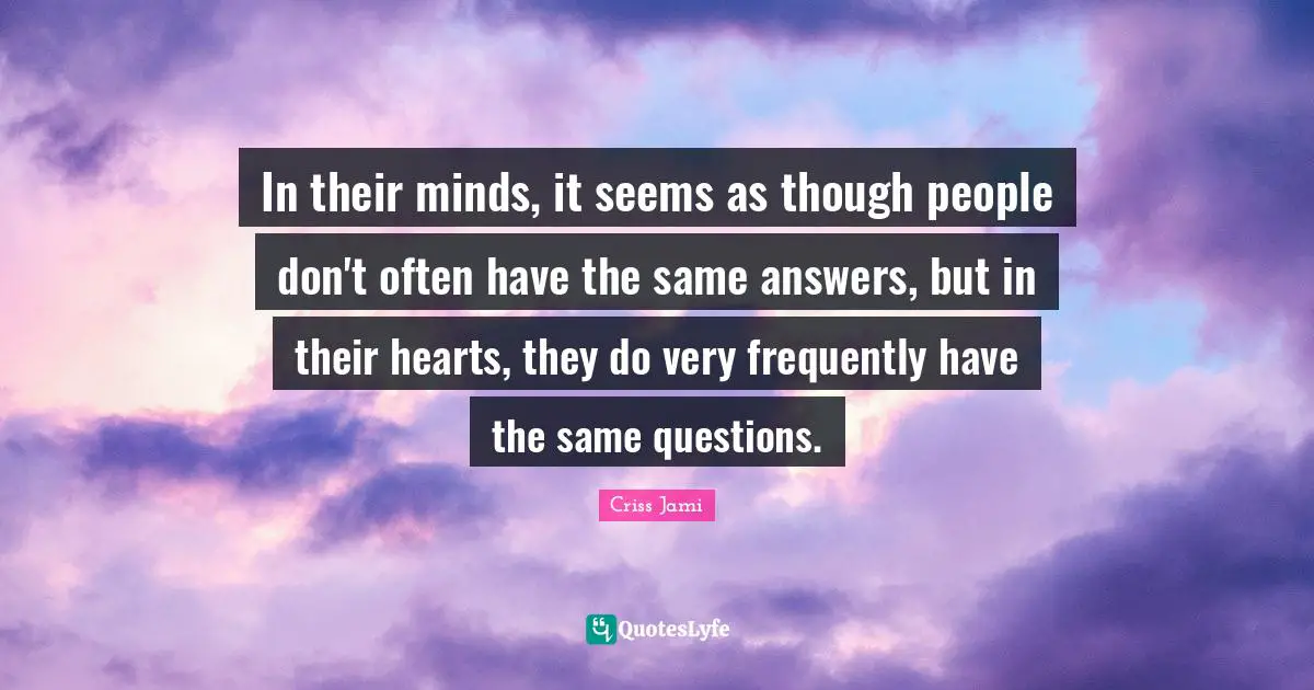 In their minds, it seems as though people don't often have the same answers, but in their hearts, they do very frequently have the same questions.