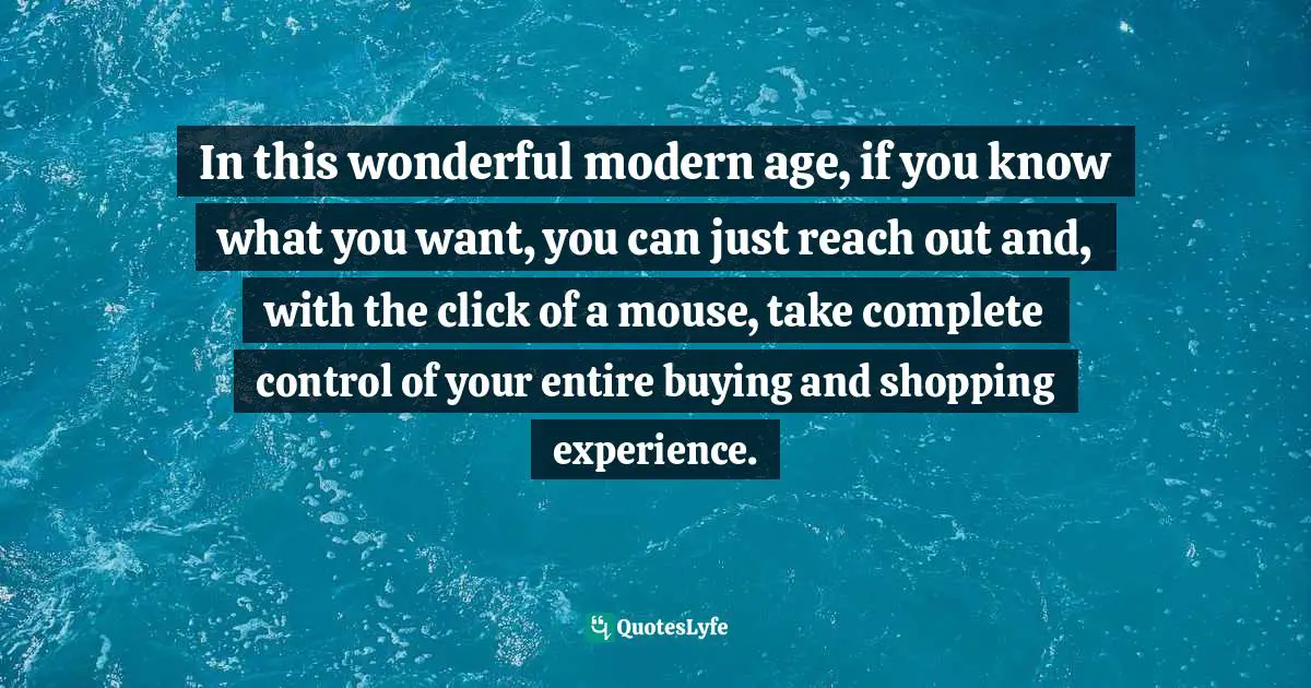 In this wonderful modern age, if you know what you want, you can just reach out and, with the click of a mouse, take complete control of your entire buying and shopping experience.