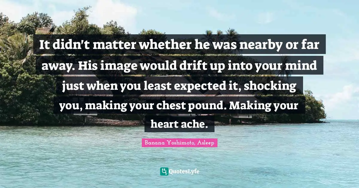 Banana Yoshimoto Quotes: "It didn't matter whether he was nearby or far away. His image would drift up into your mind just when you least expected it, shocking you, making your chest pound. Making your heart ache."