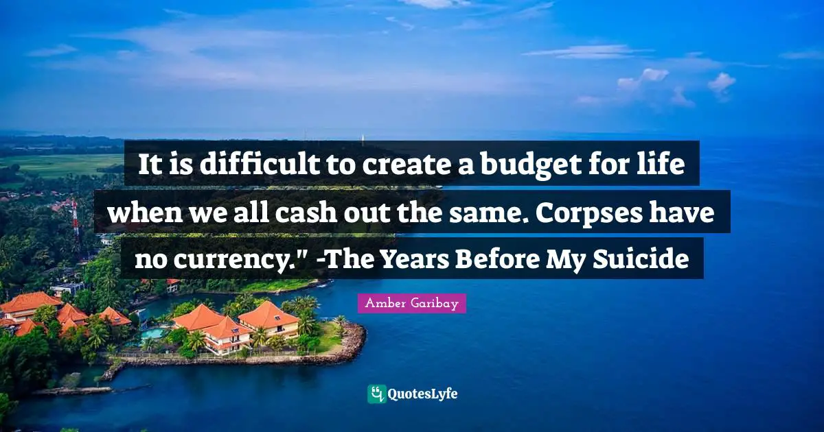 It is difficult to create a budget for life when we all cash out the same. Corpses have no currency." -The Years Before My Suicide