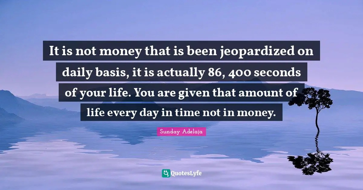 It is not money that is been jeopardized on daily basis, it is actually 86, 400 seconds of your life. You are given that amount of life every day in time not in money.
