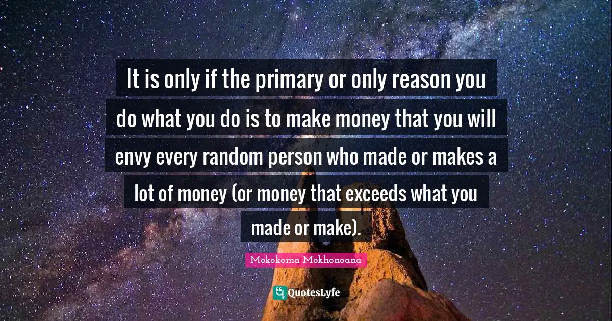 It is only if the primary or only reason you do what you do is to make money that you will envy every random person who made or makes a lot of money (or money that exceeds what you made or make).