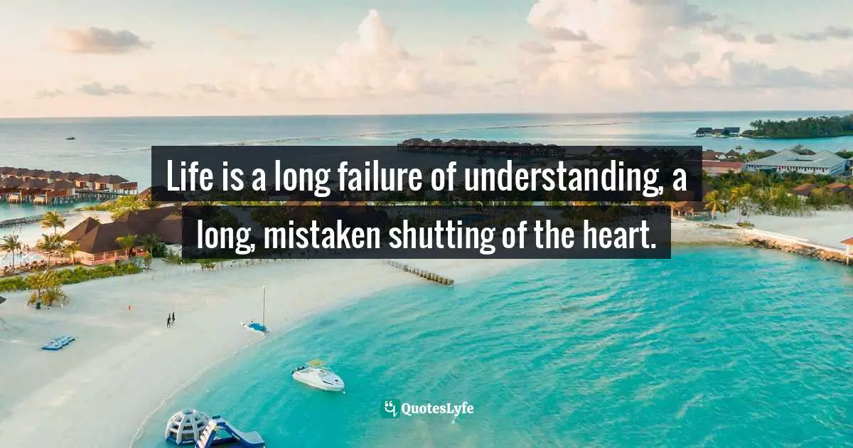 Life is a long failure of understanding, a long, mistaken shutting of the heart.
