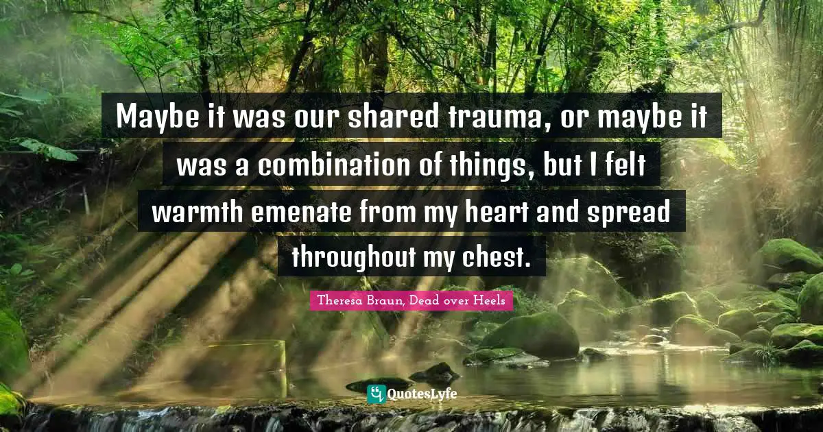 Theresa Braun, Dead over Heels Quotes: Maybe it was our shared trauma, or maybe it was a combination of things, but I felt warmth emenate from my heart and spread throughout my chest.