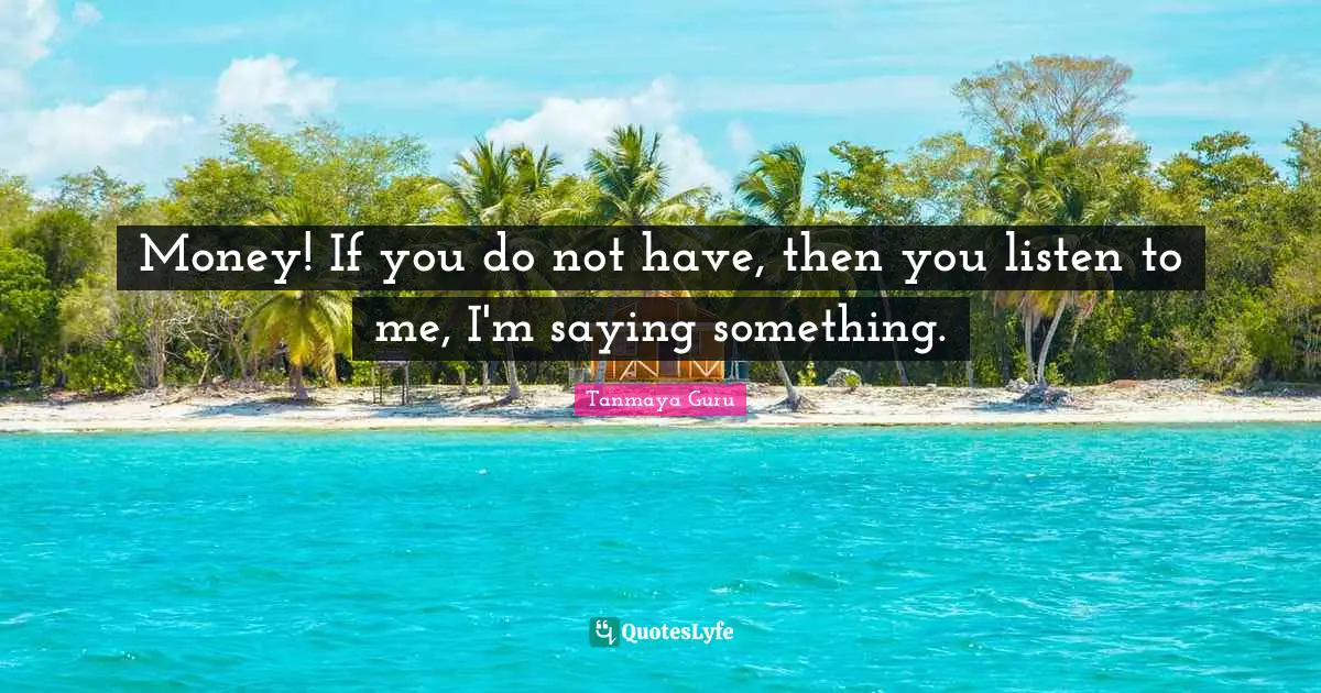 Money! If you do not have, then you listen to me, I'm saying something.